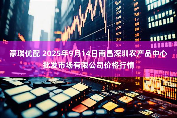 豪瑞优配 2025年9月14日南昌深圳农产品中心批发市场有限公司价格行情