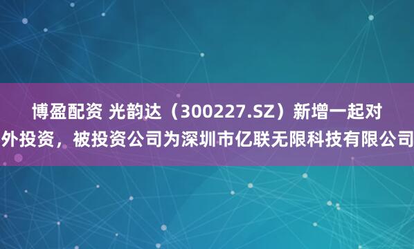 博盈配资 光韵达（300227.SZ）新增一起对外投资，被投资公司为深圳市亿联无限科技有限公司