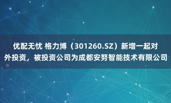 优配无忧 格力博（301260.SZ）新增一起对外投资，被投资公司为成都安努智能技术有限公司