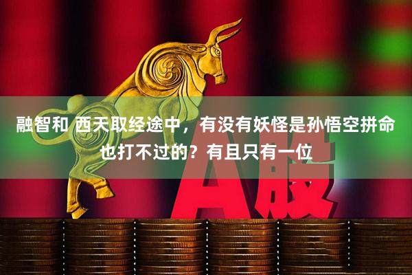 融智和 西天取经途中，有没有妖怪是孙悟空拼命也打不过的？有且只有一位