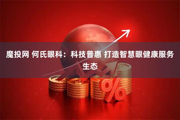 魔投网 何氏眼科：科技普惠 打造智慧眼健康服务生态