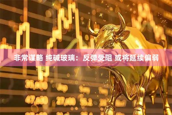 非常谋略 纯碱玻璃：反弹受阻 或将延续偏弱