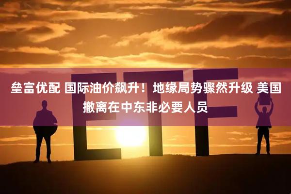 垒富优配 国际油价飙升！地缘局势骤然升级 美国撤离在中东非必要人员