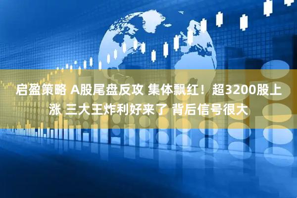 启盈策略 A股尾盘反攻 集体飘红！超3200股上涨 三大王炸利好来了 背后信号很大