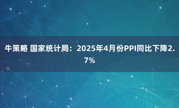 牛策略 国家统计局：2025年4月份PPI同比下降2.7%