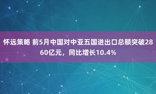 怀远策略 前5月中国对中亚五国进出口总额突破2860亿元，同比增长10.4%