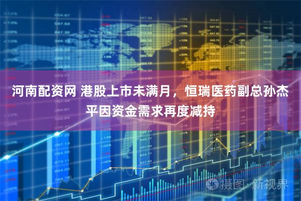 河南配资网 港股上市未满月，恒瑞医药副总孙杰平因资金需求再度减持