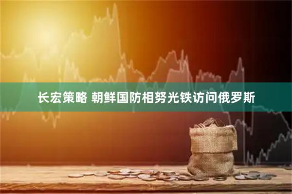 长宏策略 朝鲜国防相努光铁访问俄罗斯