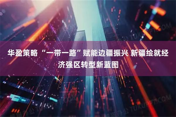 华盈策略 “一带一路”赋能边疆振兴 新疆绘就经济强区转型新蓝图
