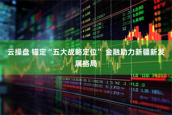云操盘 锚定“五大战略定位” 金融助力新疆新发展格局