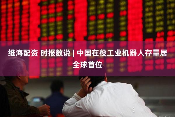 维海配资 时报数说 | 中国在役工业机器人存量居全球首位