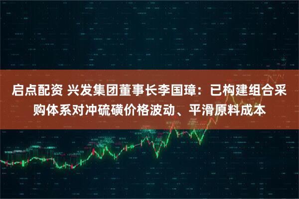 启点配资 兴发集团董事长李国璋：已构建组合采购体系对冲硫磺价格波动、平滑原料成本