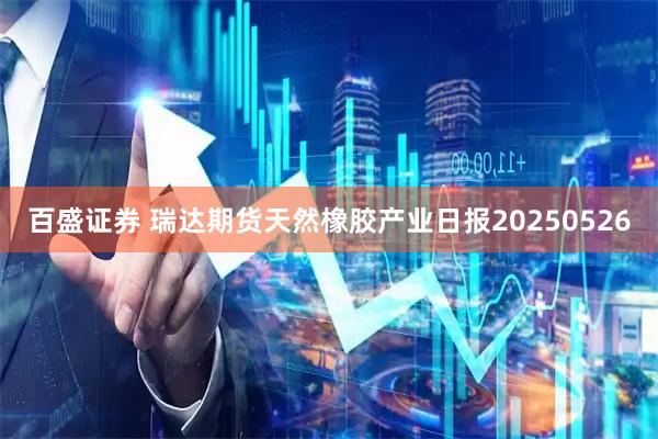 百盛证券 瑞达期货天然橡胶产业日报20250526