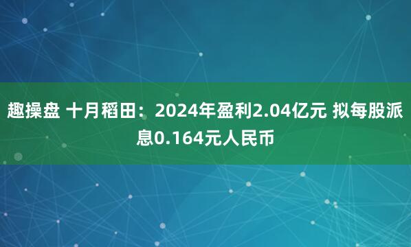 趣操盘 十月稻田：2024年盈利2.04亿元 拟每股派息0.164元人民币