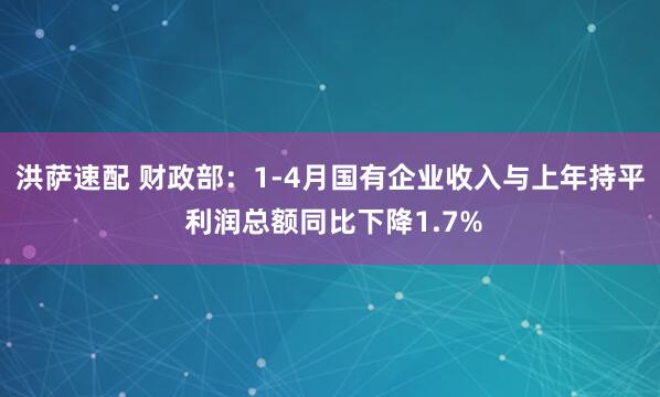 洪萨速配 财政部：1-4月国有企业收入与上年持平 利润总额同比下降1.7%