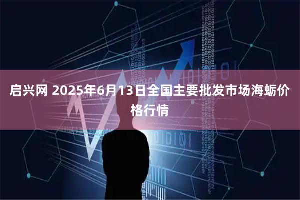启兴网 2025年6月13日全国主要批发市场海蛎价格行情