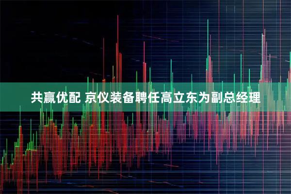 共赢优配 京仪装备聘任高立东为副总经理
