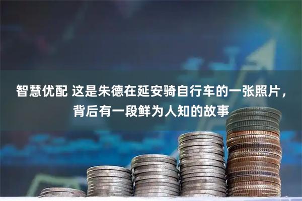 智慧优配 这是朱德在延安骑自行车的一张照片，背后有一段鲜为人知的故事