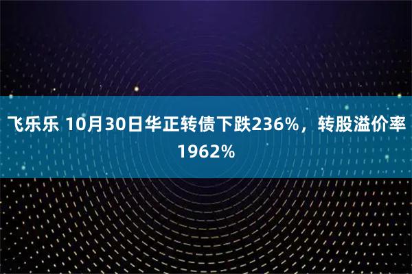 飞乐乐 10月30日华正转债下跌236%，转股溢价率1962%